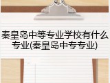 秦皇岛中等专业学校有什么专业(秦皇岛中专专业)
