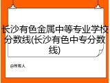 长沙有色金属中等专业学校分数线(长沙有色中专分数线)