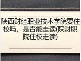 陕西财经职业技术学院要住校吗，是否能走读(陕财职院住校走读)