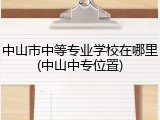 中山市中等专业学校在哪里(中山中专位置)