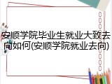 安顺学院毕业生就业大致去向如何(安顺学院就业去向)