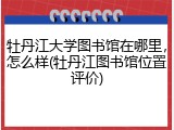 牡丹江大学图书馆在哪里，怎么样(牡丹江图书馆位置评价)
