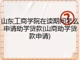 山东工商学院在读期间怎么申请助学贷款(山商助学贷款申请)
