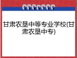 甘肃农垦中等专业学校(甘肃农垦中专)