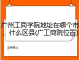广州工商学院地址在哪个市，什么区县(广工商院位置)