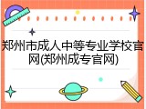 郑州市成人中等专业学校官网(郑州成专官网)