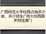 广西师范大学校园占地多少亩，多少师生("师大校园面积师生数")